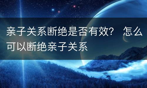 亲子关系断绝是否有效？ 怎么可以断绝亲子关系