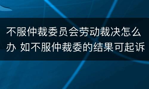 不服仲裁委员会劳动裁决怎么办 如不服仲裁委的结果可起诉吗