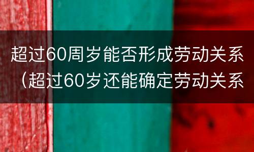 超过60周岁能否形成劳动关系（超过60岁还能确定劳动关系吗）