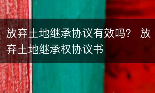 放弃土地继承协议有效吗？ 放弃土地继承权协议书