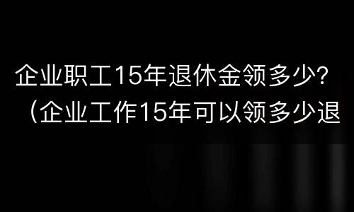 企业职工15年退休金领多少？（企业工作15年可以领多少退休金）