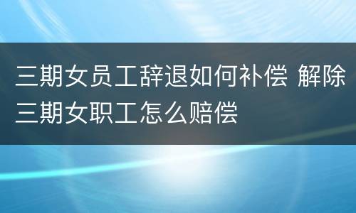 三期女员工辞退如何补偿 解除三期女职工怎么赔偿