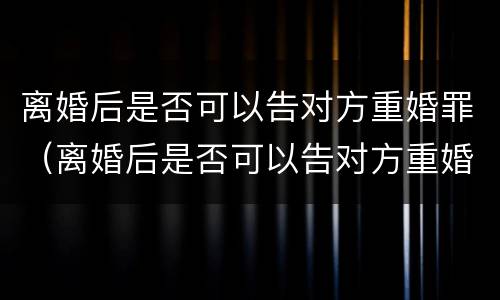 离婚后是否可以告对方重婚罪（离婚后是否可以告对方重婚罪行为）