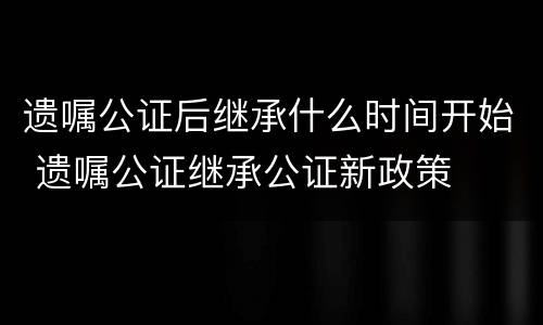 遗嘱公证后继承什么时间开始 遗嘱公证继承公证新政策