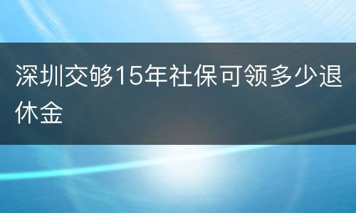 深圳交够15年社保可领多少退休金