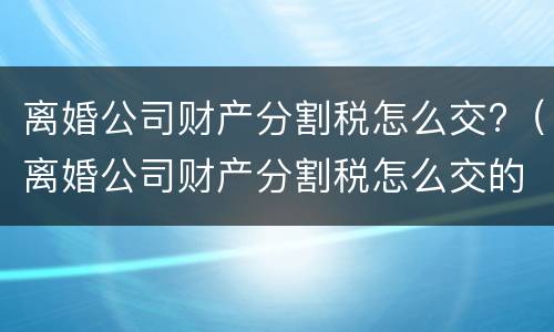 离婚公司财产分割税怎么交?（离婚公司财产分割税怎么交的）