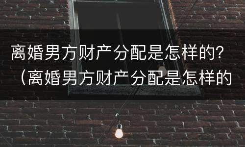 离婚男方财产分配是怎样的？（离婚男方财产分配是怎样的情况）