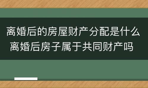 离婚后的房屋财产分配是什么 离婚后房子属于共同财产吗