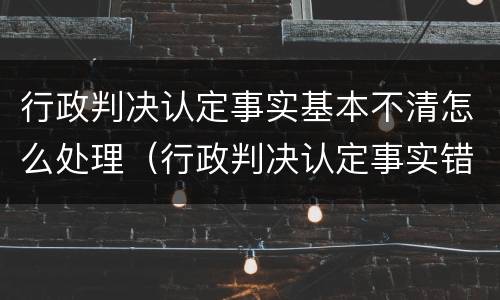 行政判决认定事实基本不清怎么处理（行政判决认定事实错误）