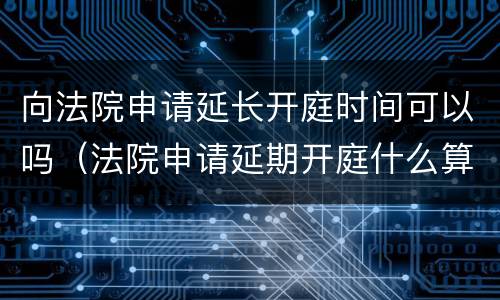 向法院申请延长开庭时间可以吗（法院申请延期开庭什么算正当理由）