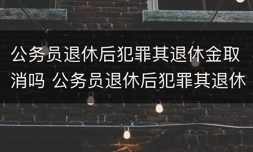 公务员退休后犯罪其退休金取消吗 公务员退休后犯罪其退休待遇