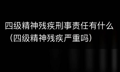 四级精神残疾刑事责任有什么（四级精神残疾严重吗）