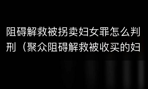 阻碍解救被拐卖妇女罪怎么判刑（聚众阻碍解救被收买的妇女儿童罪与妨害公务罪）