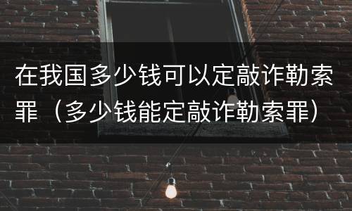 在我国多少钱可以定敲诈勒索罪（多少钱能定敲诈勒索罪）