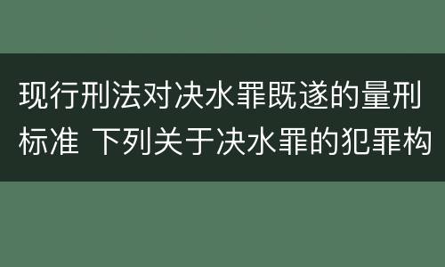 现行刑法对决水罪既遂的量刑标准 下列关于决水罪的犯罪构成