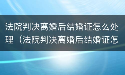 法院判决离婚后结婚证怎么处理（法院判决离婚后结婚证怎么处理的）