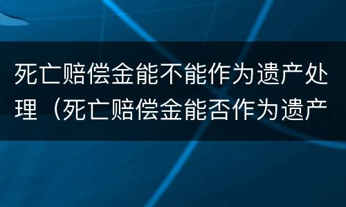 死亡赔偿金能不能作为遗产处理（死亡赔偿金能否作为遗产）