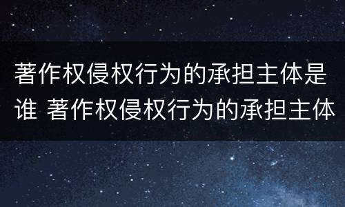 著作权侵权行为的承担主体是谁 著作权侵权行为的承担主体是谁啊