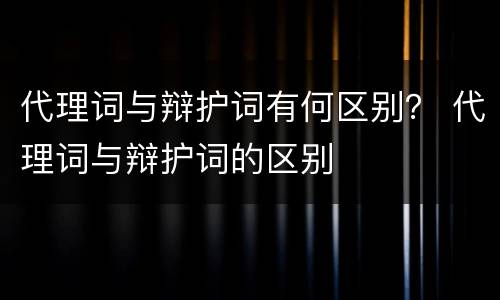 代理词与辩护词有何区别？ 代理词与辩护词的区别