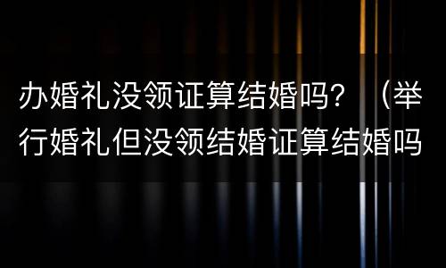 办婚礼没领证算结婚吗？（举行婚礼但没领结婚证算结婚吗?）