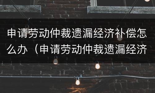 申请劳动仲裁遗漏经济补偿怎么办（申请劳动仲裁遗漏经济补偿怎么办呢）