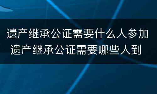 遗产继承公证需要什么人参加 遗产继承公证需要哪些人到