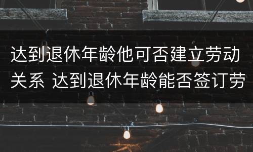 达到退休年龄他可否建立劳动关系 达到退休年龄能否签订劳动合同