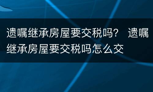 遗嘱继承房屋要交税吗？ 遗嘱继承房屋要交税吗怎么交