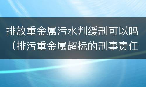 排放重金属污水判缓刑可以吗（排污重金属超标的刑事责任）