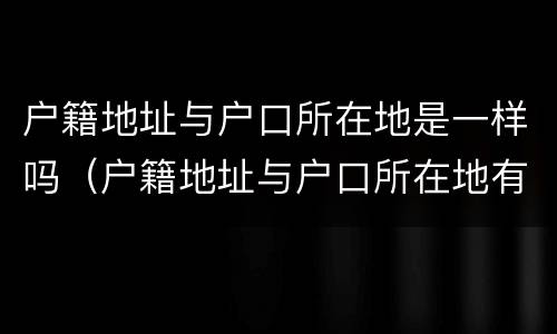 户籍地址与户口所在地是一样吗（户籍地址与户口所在地有什么区别）