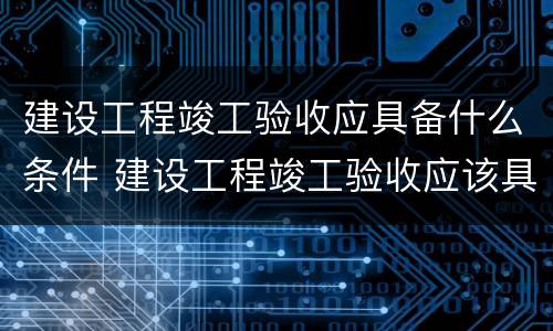 建设工程竣工验收应具备什么条件 建设工程竣工验收应该具备的条件