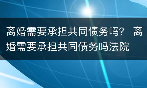 离婚需要承担共同债务吗？ 离婚需要承担共同债务吗法院