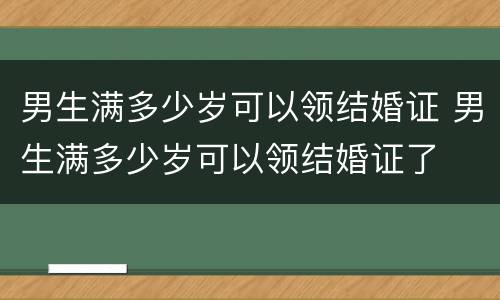 男生满多少岁可以领结婚证 男生满多少岁可以领结婚证了