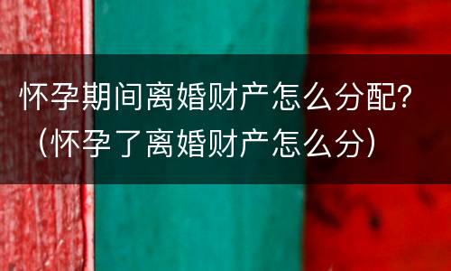 怀孕期间离婚财产怎么分配？（怀孕了离婚财产怎么分）