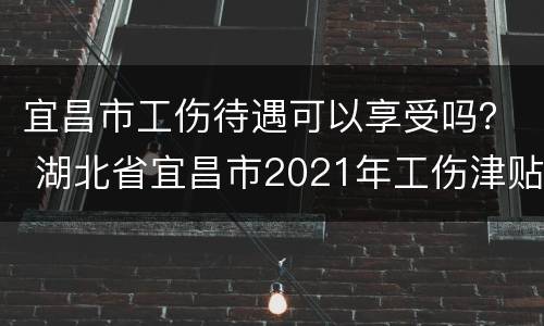 宜昌市工伤待遇可以享受吗？ 湖北省宜昌市2021年工伤津贴