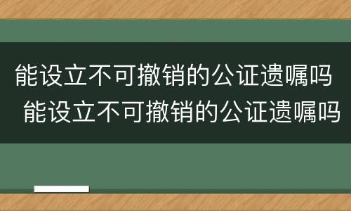 能设立不可撤销的公证遗嘱吗 能设立不可撤销的公证遗嘱吗法律规定