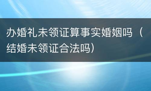 办婚礼未领证算事实婚姻吗（结婚未领证合法吗）