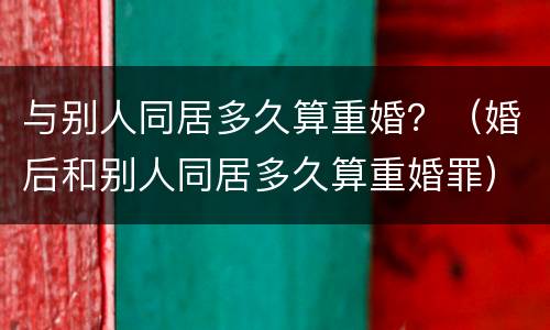 与别人同居多久算重婚？（婚后和别人同居多久算重婚罪）