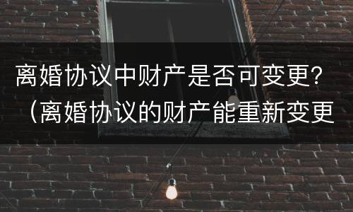 离婚协议中财产是否可变更？（离婚协议的财产能重新变更吗）