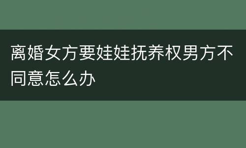 离婚女方要娃娃抚养权男方不同意怎么办