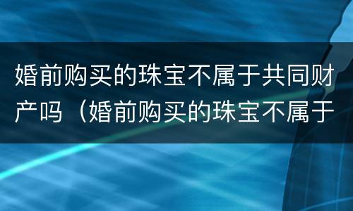 婚前购买的珠宝不属于共同财产吗（婚前购买的珠宝不属于共同财产吗为什么）