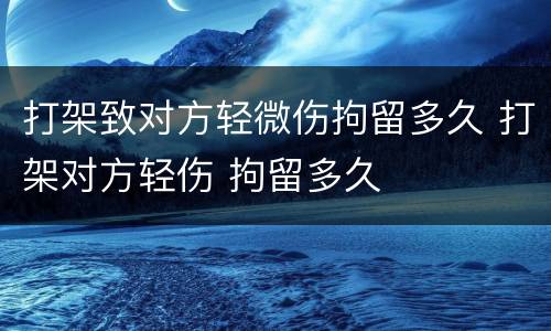 打架致对方轻微伤拘留多久 打架对方轻伤 拘留多久