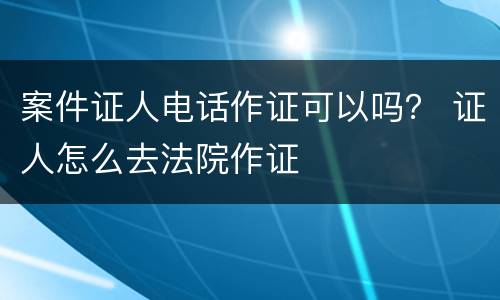 案件证人电话作证可以吗？ 证人怎么去法院作证