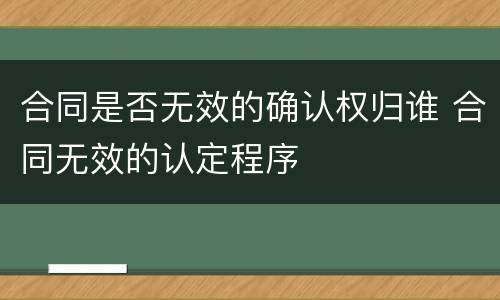 合同是否无效的确认权归谁 合同无效的认定程序