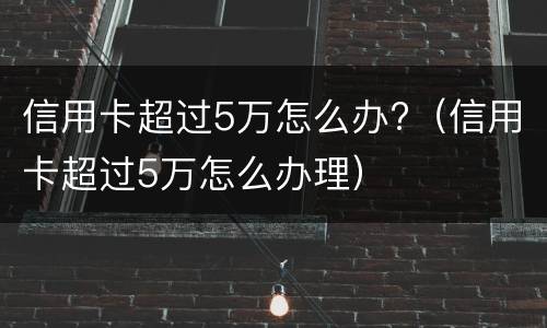 信用卡超过5万怎么办?（信用卡超过5万怎么办理）