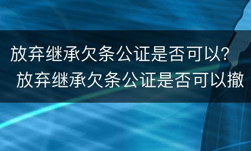 放弃继承欠条公证是否可以？ 放弃继承欠条公证是否可以撤回