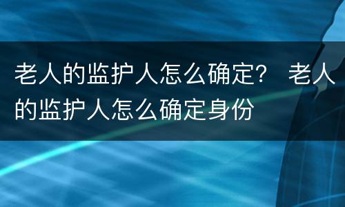 老人的监护人怎么确定？ 老人的监护人怎么确定身份