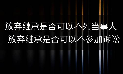 放弃继承是否可以不列当事人 放弃继承是否可以不参加诉讼