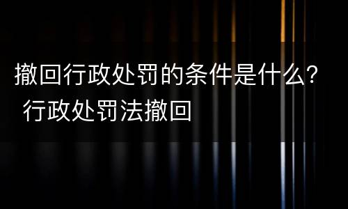 撤回行政处罚的条件是什么？ 行政处罚法撤回