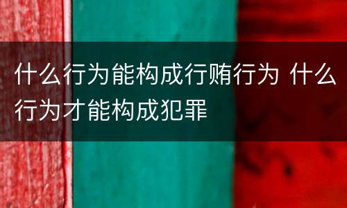 什么行为能构成行贿行为 什么行为才能构成犯罪